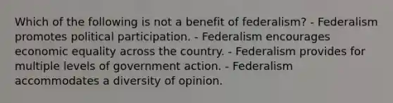 Which of the following is not a benefit of federalism? - Federalism promotes political participation. - Federalism encourages economic equality across the country. - Federalism provides for multiple levels of government action. - Federalism accommodates a diversity of opinion.