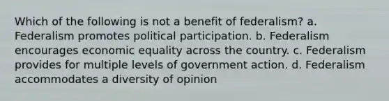 Which of the following is not a benefit of federalism? a. Federalism promotes political participation. b. Federalism encourages economic equality across the country. c. Federalism provides for multiple levels of government action. d. Federalism accommodates a diversity of opinion