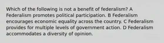 Which of the following is not a benefit of federalism? A Federalism promotes political participation. B Federalism encourages economic equality across the country. C Federalism provides for multiple levels of government action. D Federalism accommodates a diversity of opinion.