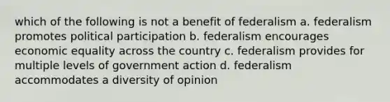 which of the following is not a benefit of federalism a. federalism promotes political participation b. federalism encourages economic equality across the country c. federalism provides for multiple levels of government action d. federalism accommodates a diversity of opinion