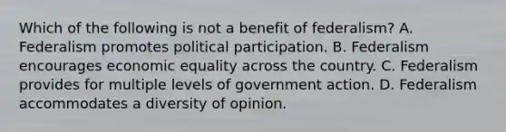 Which of the following is not a benefit of federalism? A. Federalism promotes political participation. B. Federalism encourages economic equality across the country. C. Federalism provides for multiple levels of government action. D. Federalism accommodates a diversity of opinion.