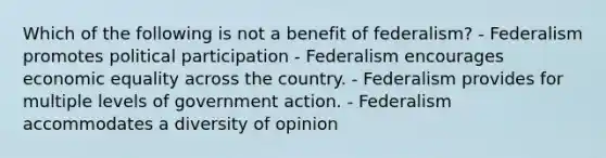 Which of the following is not a benefit of federalism? - Federalism promotes political participation - Federalism encourages economic equality across the country. - Federalism provides for multiple levels of government action. - Federalism accommodates a diversity of opinion