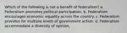 Which of the following is not a benefit of federalism? a. Federalism promotes political participation. b. Federalism encourages economic equality across the country. c. Federalism provides for multiple levels of government action. d. Federalism accommodate a diversity of opinion.