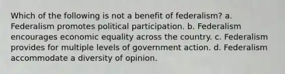 Which of the following is not a benefit of federalism? a. Federalism promotes political participation. b. Federalism encourages economic equality across the country. c. Federalism provides for multiple levels of government action. d. Federalism accommodate a diversity of opinion.