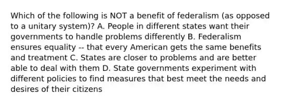 Which of the following is NOT a benefit of federalism (as opposed to a unitary system)? A. People in different states want their governments to handle problems differently B. Federalism ensures equality -- that every American gets the same benefits and treatment C. States are closer to problems and are better able to deal with them D. State governments experiment with different policies to find measures that best meet the needs and desires of their citizens