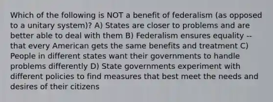 Which of the following is NOT a benefit of federalism (as opposed to a unitary system)? A) States are closer to problems and are better able to deal with them B) Federalism ensures equality -- that every American gets the same benefits and treatment C) People in different states want their governments to handle problems differently D) State governments experiment with different policies to find measures that best meet the needs and desires of their citizens