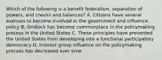 Which of the following is a benefit federalism, separation of powers, and checks and balances? A. Citizens have several avenues to become involved in the government and influence policy B. Gridlock has become commonplace in the policymaking process in the United States C. These principles have prevented the United States from developing into a functional participatory democracy D. Interest group influence on the policymaking process has decreased over time