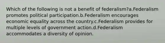 Which of the following is not a benefit of federalism?a.Federalism promotes political participation.b.Federalism encourages economic equality across the country.c.Federalism provides for multiple levels of government action.d.Federalism accommodates a diversity of opinion.