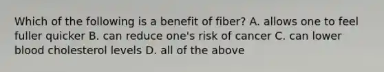 Which of the following is a benefit of fiber? A. allows one to feel fuller quicker B. can reduce one's risk of cancer C. can lower blood cholesterol levels D. all of the above