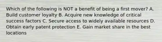 Which of the following is NOT a benefit of being a first​ mover? A. Build customer loyalty B. Acquire new knowledge of critical success factors C. Secure access to widely available resources D. Obtain early patent protection E. Gain market share in the best locations