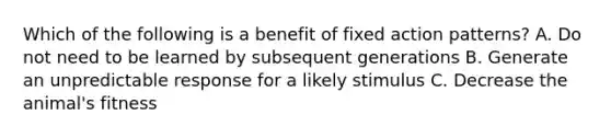 Which of the following is a benefit of fixed action patterns? A. Do not need to be learned by subsequent generations B. Generate an unpredictable response for a likely stimulus C. Decrease the animal's fitness