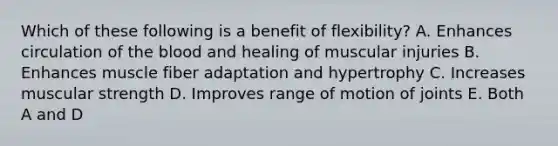 Which of these following is a benefit of flexibility? A. Enhances circulation of <a href='https://www.questionai.com/knowledge/k7oXMfj7lk-the-blood' class='anchor-knowledge'>the blood</a> and healing of muscular injuries B. Enhances muscle fiber adaptation and hypertrophy C. Increases muscular strength D. Improves range of motion of joints E. Both A and D