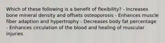 Which of these following is a benefit of flexibility? - Increases bone mineral density and offsets osteoporosis - Enhances muscle fiber adaption and hypertrophy - Decreases body fat percentage - Enhances circulation of the blood and healing of muscular injuries