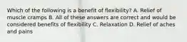 Which of the following is a benefit of flexibility? A. Relief of muscle cramps B. All of these answers are correct and would be considered benefits of flexibility C. Relaxation D. Relief of aches and pains