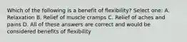 Which of the following is a benefit of flexibility? Select one: A. Relaxation B. Relief of muscle cramps C. Relief of aches and pains D. All of these answers are correct and would be considered benefits of flexibility