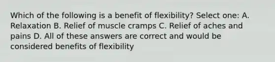 Which of the following is a benefit of flexibility? Select one: A. Relaxation B. Relief of muscle cramps C. Relief of aches and pains D. All of these answers are correct and would be considered benefits of flexibility