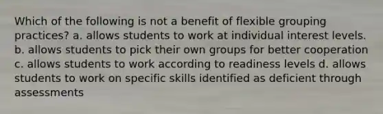 Which of the following is not a benefit of flexible grouping practices? a. allows students to work at individual interest levels. b. allows students to pick their own groups for better cooperation c. allows students to work according to readiness levels d. allows students to work on specific skills identified as deficient through assessments