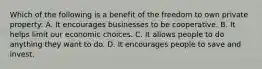 Which of the following is a benefit of the freedom to own private property: A. It encourages businesses to be cooperative. B. It helps limit our economic choices. C. It allows people to do anything they want to do. D. It encourages people to save and invest.