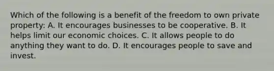 Which of the following is a benefit of the freedom to own private property: A. It encourages businesses to be cooperative. B. It helps limit our economic choices. C. It allows people to do anything they want to do. D. It encourages people to save and invest.