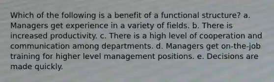 Which of the following is a benefit of a functional structure? a. Managers get experience in a variety of fields. b. There is increased productivity. c. There is a high level of cooperation and communication among departments. d. Managers get on-the-job training for higher level management positions. e. Decisions are made quickly.