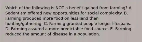 Which of the following is NOT a benefit gained from farming? A. Sedentism offered new opportunities for social complexity. B. Farming produced more food on less land than hunting/gathering. C. Farming granted people longer lifespans. D. Farming assured a more predictable food source. E. Farming reduced the amount of disease in a population.