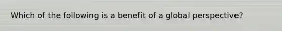 Which of the following is a benefit of a global perspective?