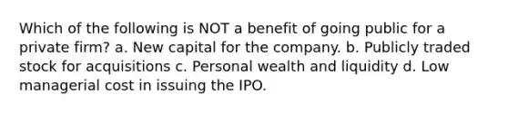 Which of the following is NOT a benefit of going public for a private firm? a. New capital for the company. b. Publicly traded stock for acquisitions c. Personal wealth and liquidity d. Low managerial cost in issuing the IPO.