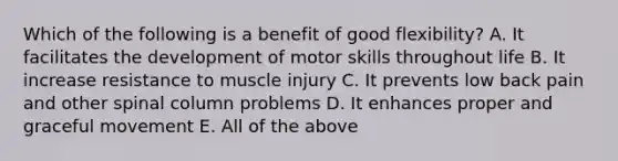 Which of the following is a benefit of good flexibility? A. It facilitates the development of motor skills throughout life B. It increase resistance to muscle injury C. It prevents low back pain and other spinal column problems D. It enhances proper and graceful movement E. All of the above