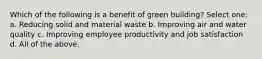 Which of the following is a benefit of green building? Select one: a. Reducing solid and material waste b. Improving air and water quality c. Improving employee productivity and job satisfaction d. All of the above.