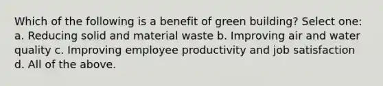 Which of the following is a benefit of green building? Select one: a. Reducing solid and material waste b. Improving air and water quality c. Improving employee productivity and job satisfaction d. All of the above.