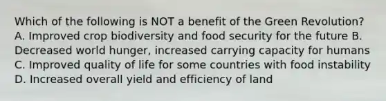 Which of the following is NOT a benefit of the Green Revolution? A. Improved crop biodiversity and food security for the future B. Decreased world hunger, increased carrying capacity for humans C. Improved quality of life for some countries with food instability D. Increased overall yield and efficiency of land