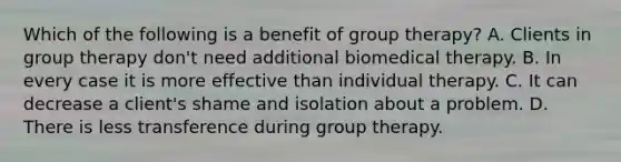 Which of the following is a benefit of group therapy? A. Clients in group therapy don't need additional biomedical therapy. B. In every case it is more effective than individual therapy. C. It can decrease a client's shame and isolation about a problem. D. There is less transference during group therapy.