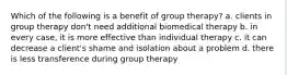 Which of the following is a benefit of group therapy? a. clients in group therapy don't need additional biomedical therapy b. in every case, it is more effective than individual therapy c. it can decrease a client's shame and isolation about a problem d. there is less transference during group therapy