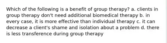 Which of the following is a benefit of group therapy? a. clients in group therapy don't need additional biomedical therapy b. in every case, it is more effective than individual therapy c. it can decrease a client's shame and isolation about a problem d. there is less transference during group therapy