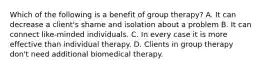 Which of the following is a benefit of group therapy? A. It can decrease a client's shame and isolation about a problem B. It can connect like-minded individuals. C. In every case it is more effective than individual therapy. D. Clients in group therapy don't need additional biomedical therapy.