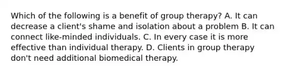 Which of the following is a benefit of group therapy? A. It can decrease a client's shame and isolation about a problem B. It can connect like-minded individuals. C. In every case it is more effective than individual therapy. D. Clients in group therapy don't need additional biomedical therapy.