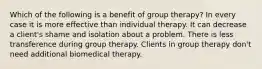 Which of the following is a benefit of group therapy? In every case it is more effective than individual therapy. It can decrease a client's shame and isolation about a problem. There is less transference during group therapy. Clients in group therapy don't need additional biomedical therapy.