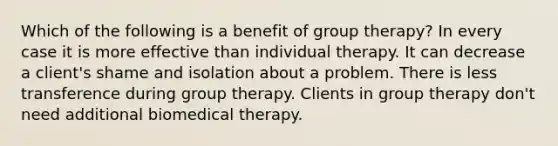 Which of the following is a benefit of group therapy? In every case it is more effective than individual therapy. It can decrease a client's shame and isolation about a problem. There is less transference during group therapy. Clients in group therapy don't need additional biomedical therapy.