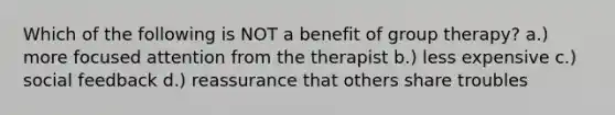 Which of the following is NOT a benefit of group therapy? a.) more focused attention from the therapist b.) less expensive c.) social feedback d.) reassurance that others share troubles