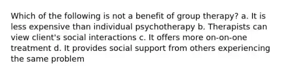 Which of the following is not a benefit of group therapy? a. It is less expensive than individual psychotherapy b. Therapists can view client's social interactions c. It offers more on-on-one treatment d. It provides social support from others experiencing the same problem