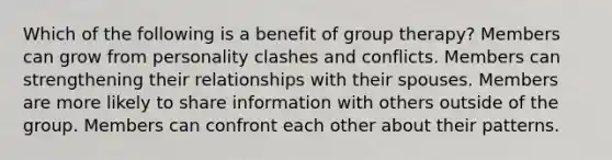 Which of the following is a benefit of group therapy? Members can grow from personality clashes and conflicts. Members can strengthening their relationships with their spouses. Members are more likely to share information with others outside of the group. Members can confront each other about their patterns.