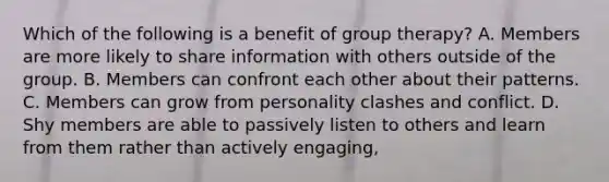 Which of the following is a benefit of group therapy? A. Members are more likely to share information with others outside of the group. B. Members can confront each other about their patterns. C. Members can grow from personality clashes and conflict. D. Shy members are able to passively listen to others and learn from them rather than actively engaging,