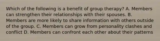 Which of the following is a benefit of group therapy? A. Members can strengthen their relationships with their spouses. B. Members are more likely to share information with others outside of the group. C. Members can grow from personality clashes and conflict D. Members can confront each other about their patterns