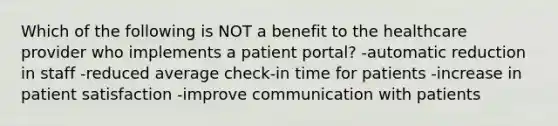 Which of the following is NOT a benefit to the healthcare provider who implements a patient portal? -automatic reduction in staff -reduced average check-in time for patients -increase in patient satisfaction -improve communication with patients