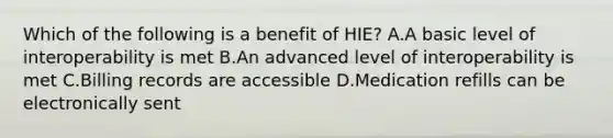 Which of the following is a benefit of HIE? A.A basic level of interoperability is met B.An advanced level of interoperability is met C.Billing records are accessible D.Medication refills can be electronically sent