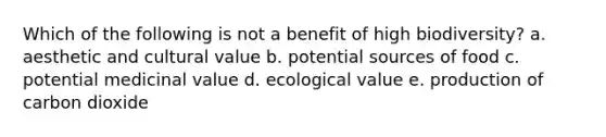 Which of the following is not a benefit of high biodiversity? a. aesthetic and cultural value b. potential sources of food c. potential medicinal value d. ecological value e. production of carbon dioxide