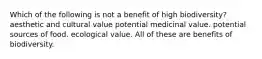 Which of the following is not a benefit of high biodiversity? aesthetic and cultural value potential medicinal value. potential sources of food. ecological value. All of these are benefits of biodiversity.