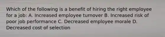 Which of the following is a benefit of hiring the right employee for a job: A. Increased employee turnover B. Increased risk of poor job performance C. Decreased employee morale D. Decreased cost of selection