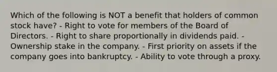 Which of the following is NOT a benefit that holders of common stock have? - Right to vote for members of the Board of Directors. - Right to share proportionally in dividends paid. - Ownership stake in the company. - First priority on assets if the company goes into bankruptcy. - Ability to vote through a proxy.