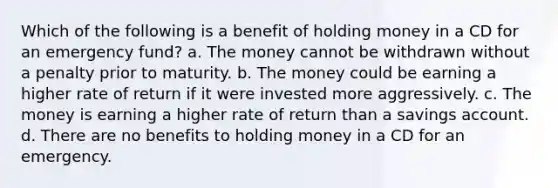 Which of the following is a benefit of holding money in a CD for an emergency fund? a. The money cannot be withdrawn without a penalty prior to maturity. b. The money could be earning a higher rate of return if it were invested more aggressively. c. The money is earning a higher rate of return than a savings account. d. There are no benefits to holding money in a CD for an emergency.